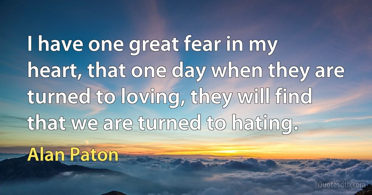 I have one great fear in my heart, that one day when they are turned to loving, they will find that we are turned to hating. (Alan Paton)