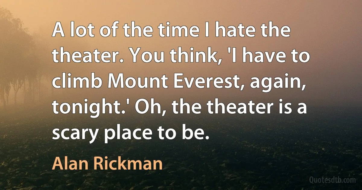 A lot of the time I hate the theater. You think, 'I have to climb Mount Everest, again, tonight.' Oh, the theater is a scary place to be. (Alan Rickman)