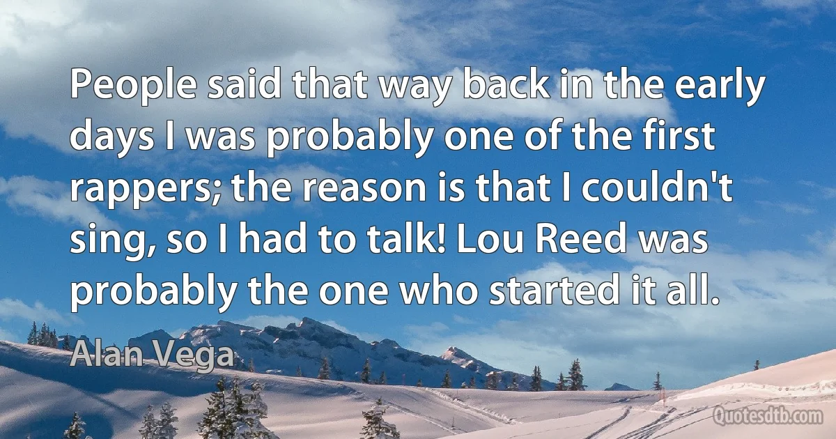 People said that way back in the early days I was probably one of the first rappers; the reason is that I couldn't sing, so I had to talk! Lou Reed was probably the one who started it all. (Alan Vega)