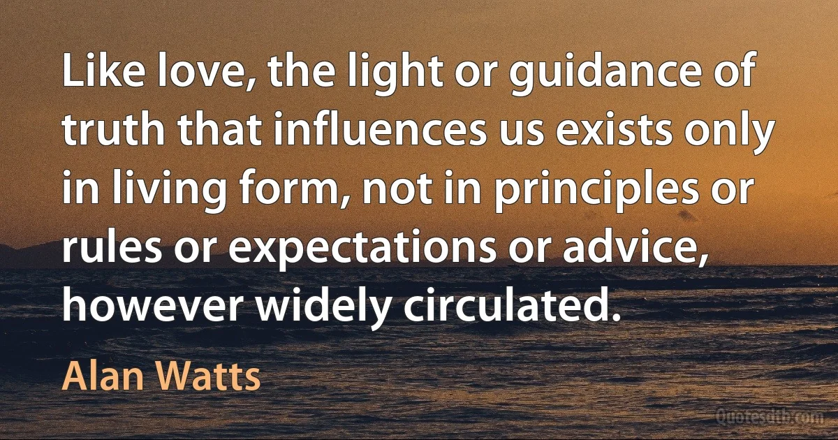 Like love, the light or guidance of truth that influences us exists only in living form, not in principles or rules or expectations or advice, however widely circulated. (Alan Watts)