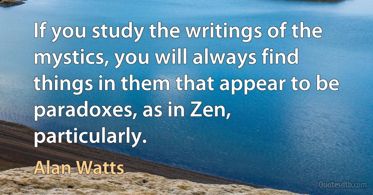 If you study the writings of the mystics, you will always find things in them that appear to be paradoxes, as in Zen, particularly. (Alan Watts)