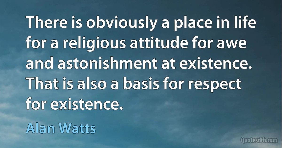 There is obviously a place in life for a religious attitude for awe and astonishment at existence. That is also a basis for respect for existence. (Alan Watts)