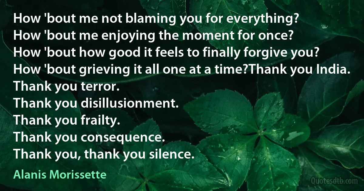 How 'bout me not blaming you for everything?
How 'bout me enjoying the moment for once?
How 'bout how good it feels to finally forgive you?
How 'bout grieving it all one at a time?Thank you India.
Thank you terror.
Thank you disillusionment.
Thank you frailty.
Thank you consequence.
Thank you, thank you silence. (Alanis Morissette)