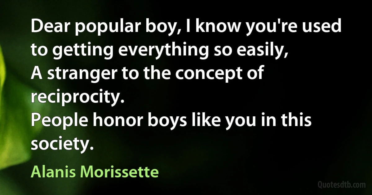 Dear popular boy, I know you're used to getting everything so easily,
A stranger to the concept of reciprocity.
People honor boys like you in this society. (Alanis Morissette)