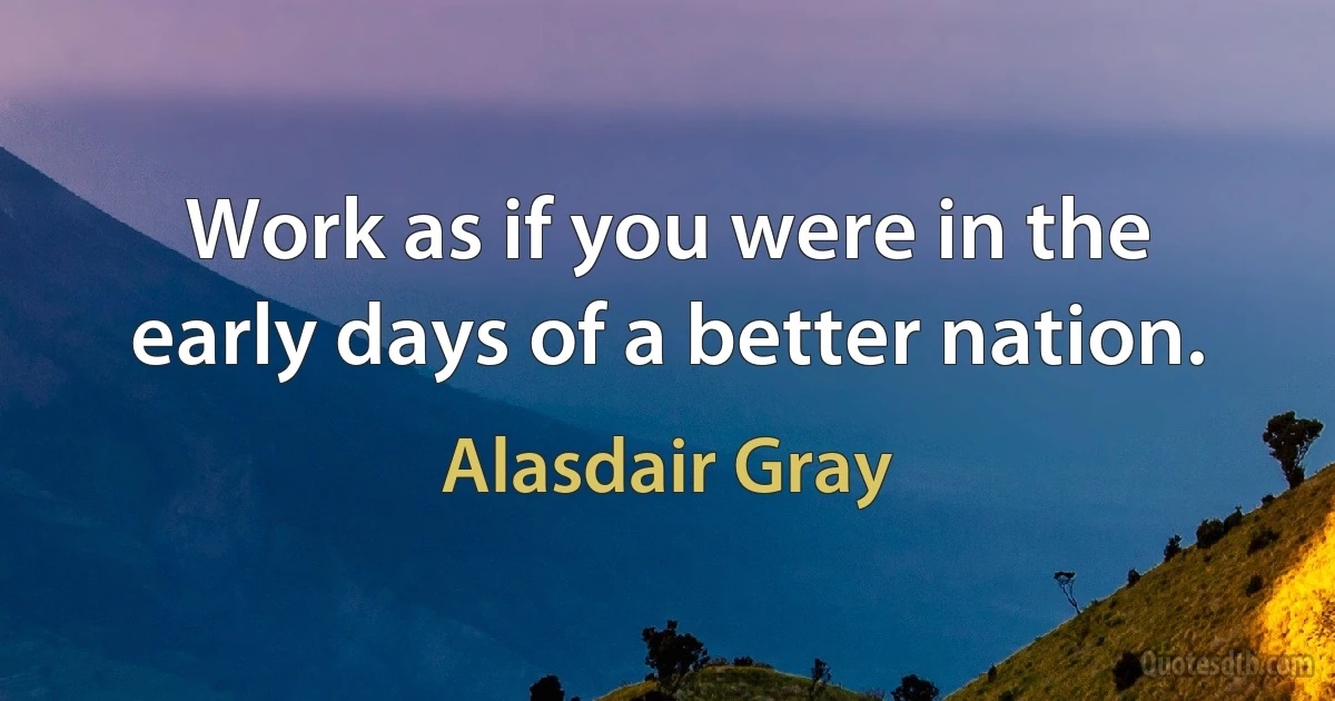 Work as if you were in the early days of a better nation. (Alasdair Gray)