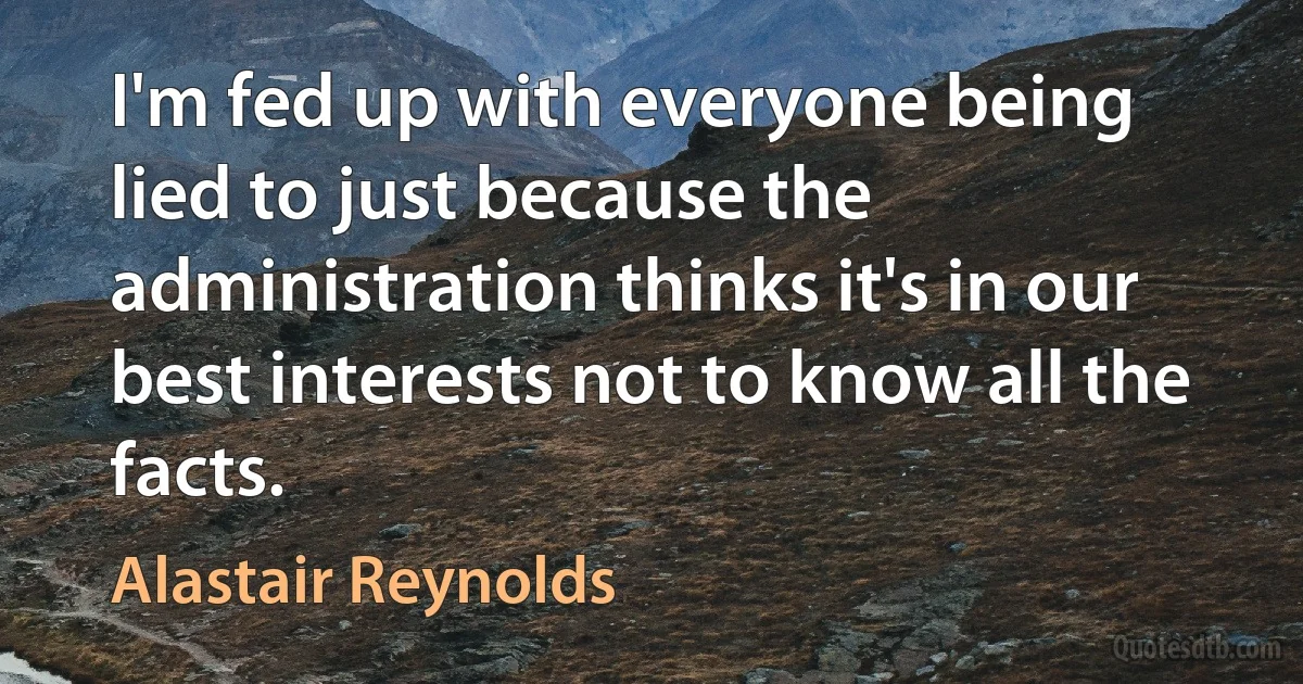 I'm fed up with everyone being lied to just because the administration thinks it's in our best interests not to know all the facts. (Alastair Reynolds)