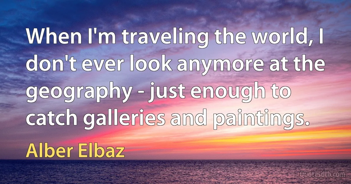 When I'm traveling the world, I don't ever look anymore at the geography - just enough to catch galleries and paintings. (Alber Elbaz)