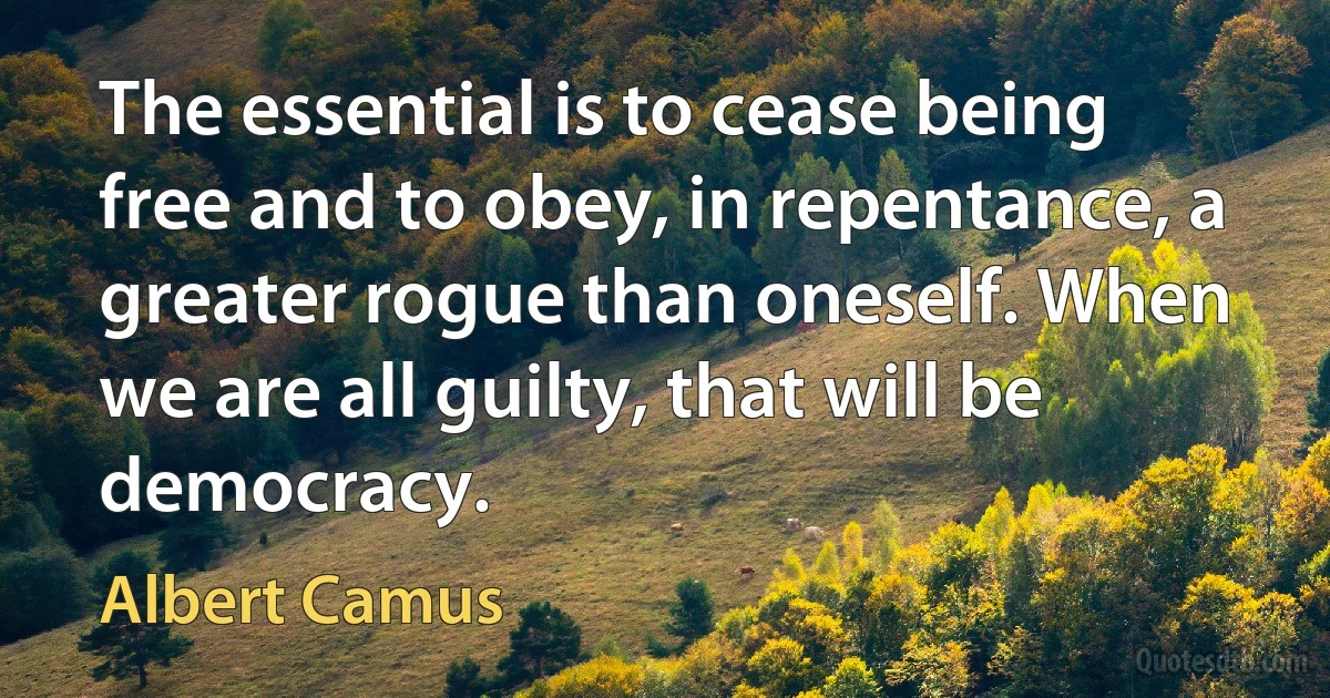 The essential is to cease being free and to obey, in repentance, a greater rogue than oneself. When we are all guilty, that will be democracy. (Albert Camus)