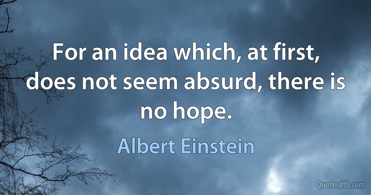 For an idea which, at first, does not seem absurd, there is no hope. (Albert Einstein)