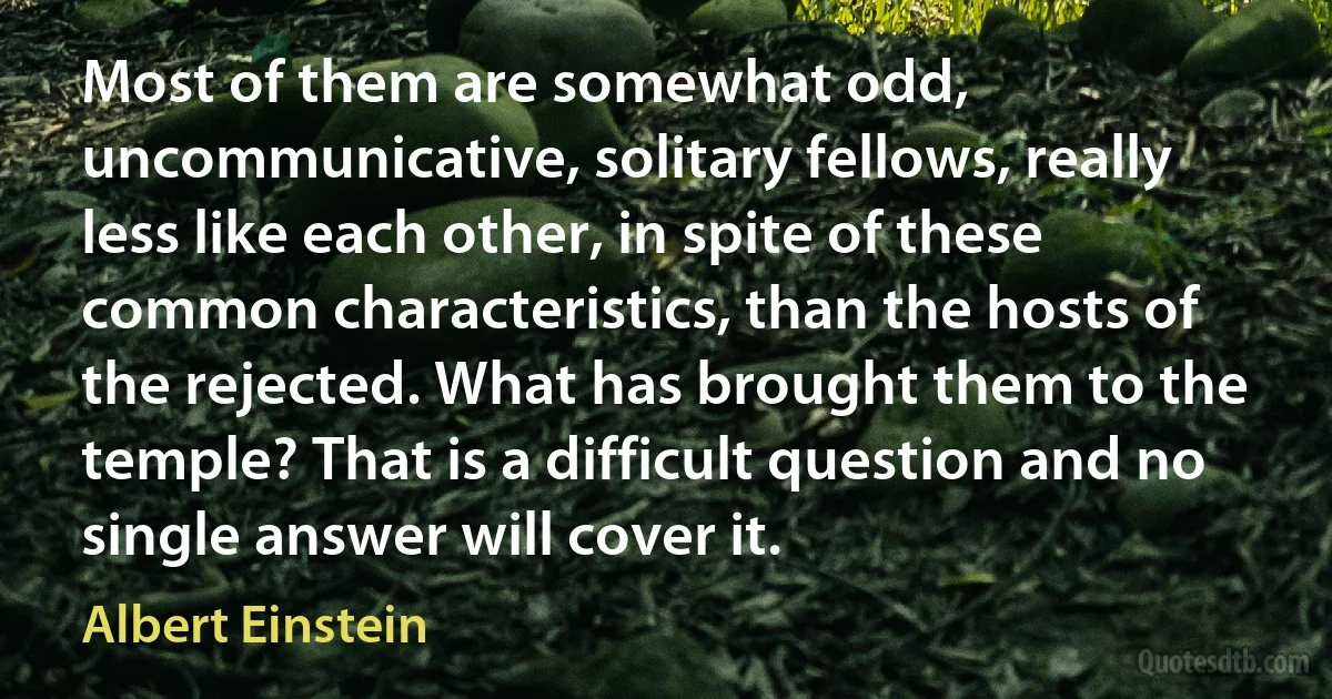 Most of them are somewhat odd, uncommunicative, solitary fellows, really less like each other, in spite of these common characteristics, than the hosts of the rejected. What has brought them to the temple? That is a difficult question and no single answer will cover it. (Albert Einstein)