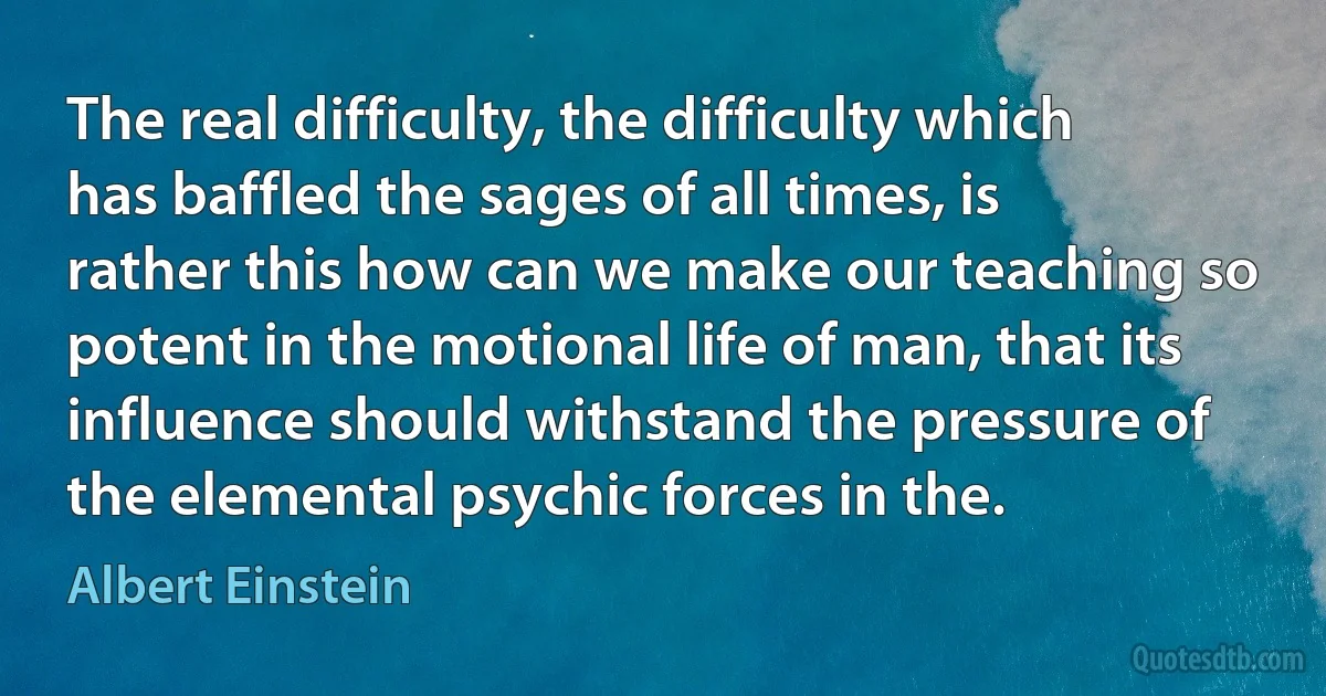 The real difficulty, the difficulty which has baffled the sages of all times, is rather this how can we make our teaching so potent in the motional life of man, that its influence should withstand the pressure of the elemental psychic forces in the. (Albert Einstein)