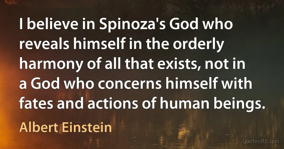 I believe in Spinoza's God who reveals himself in the orderly harmony of all that exists, not in a God who concerns himself with fates and actions of human beings. (Albert Einstein)