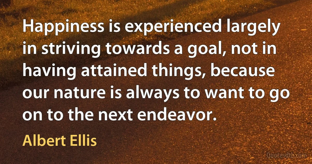 Happiness is experienced largely in striving towards a goal, not in having attained things, because our nature is always to want to go on to the next endeavor. (Albert Ellis)