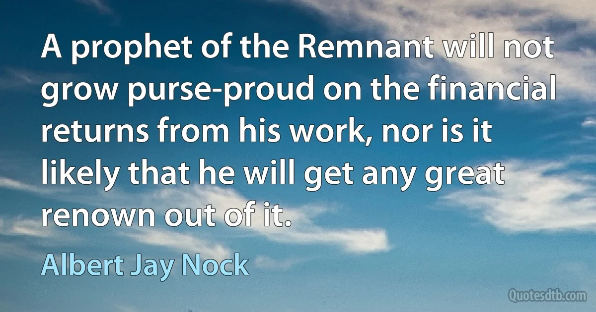 A prophet of the Remnant will not grow purse-proud on the financial returns from his work, nor is it likely that he will get any great renown out of it. (Albert Jay Nock)