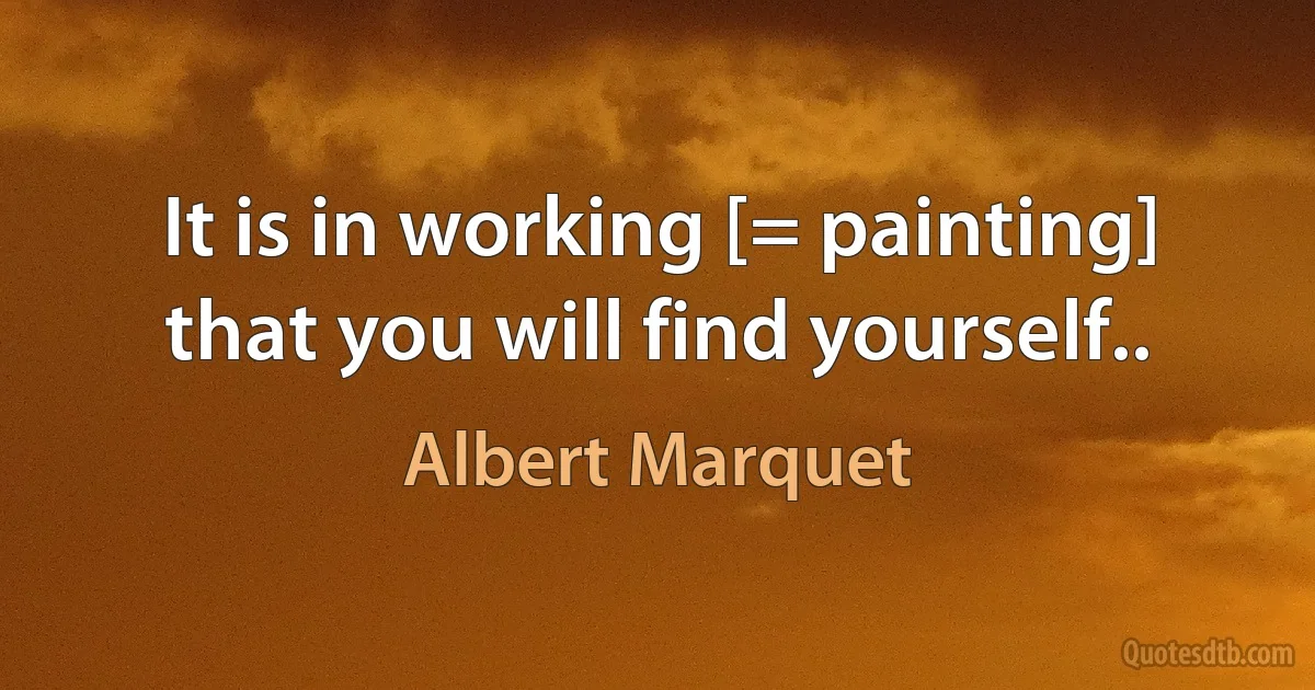 It is in working [= painting] that you will find yourself.. (Albert Marquet)