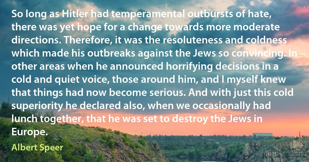 So long as Hitler had temperamental outbursts of hate, there was yet hope for a change towards more moderate directions. Therefore, it was the resoluteness and coldness which made his outbreaks against the Jews so convincing. In other areas when he announced horrifying decisions in a cold and quiet voice, those around him, and I myself knew that things had now become serious. And with just this cold superiority he declared also, when we occasionally had lunch together, that he was set to destroy the Jews in Europe. (Albert Speer)