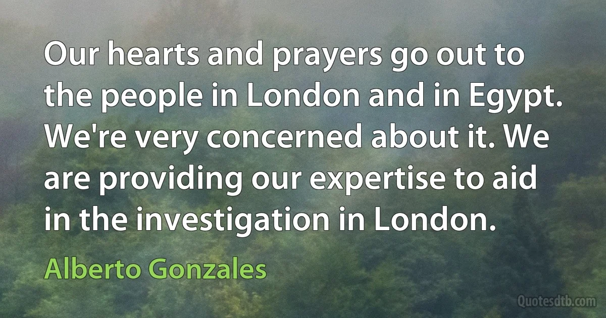 Our hearts and prayers go out to the people in London and in Egypt. We're very concerned about it. We are providing our expertise to aid in the investigation in London. (Alberto Gonzales)