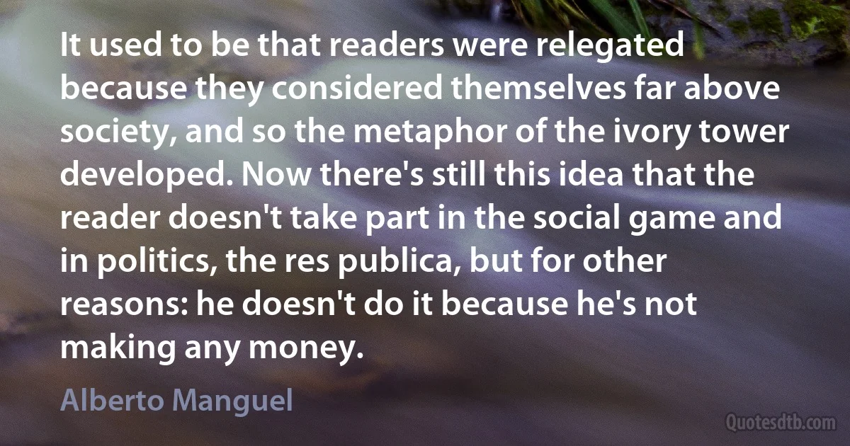 It used to be that readers were relegated because they considered themselves far above society, and so the metaphor of the ivory tower developed. Now there's still this idea that the reader doesn't take part in the social game and in politics, the res publica, but for other reasons: he doesn't do it because he's not making any money. (Alberto Manguel)