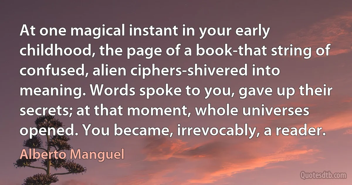 At one magical instant in your early childhood, the page of a book-that string of confused, alien ciphers-shivered into meaning. Words spoke to you, gave up their secrets; at that moment, whole universes opened. You became, irrevocably, a reader. (Alberto Manguel)