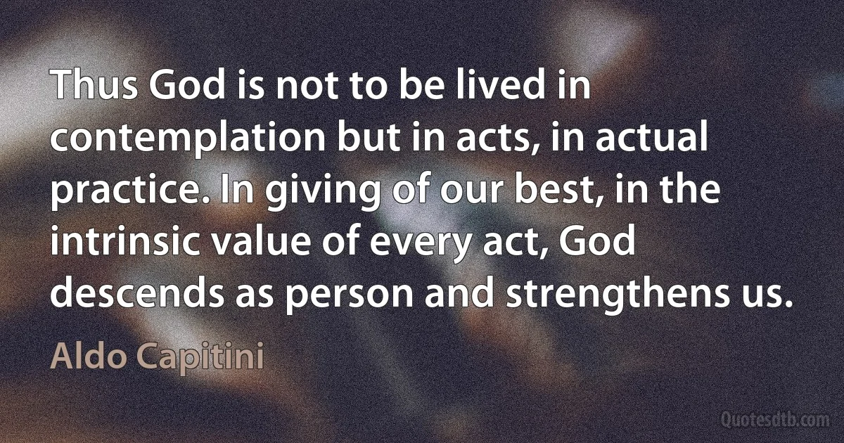 Thus God is not to be lived in contemplation but in acts, in actual practice. In giving of our best, in the intrinsic value of every act, God descends as person and strengthens us. (Aldo Capitini)