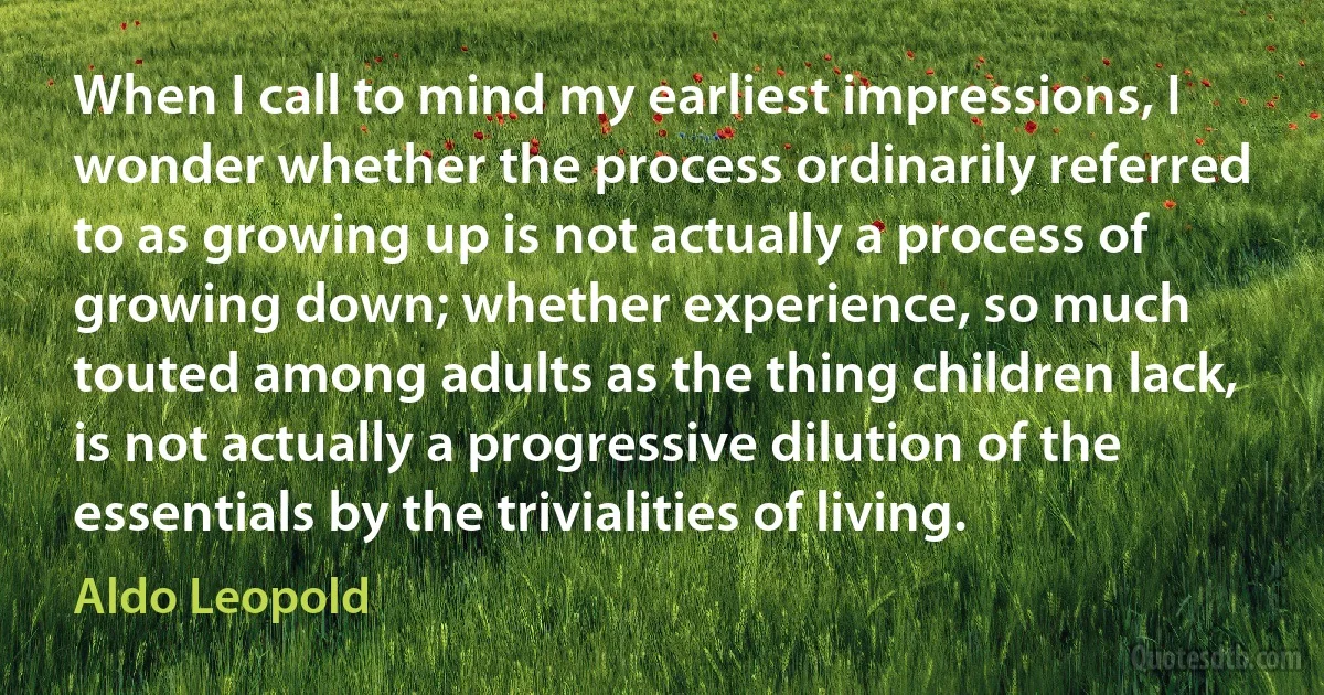 When I call to mind my earliest impressions, I wonder whether the process ordinarily referred to as growing up is not actually a process of growing down; whether experience, so much touted among adults as the thing children lack, is not actually a progressive dilution of the essentials by the trivialities of living. (Aldo Leopold)