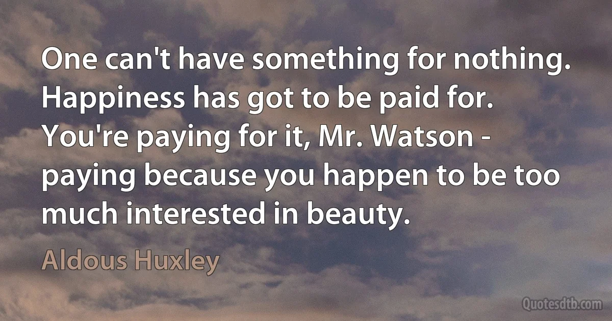 One can't have something for nothing. Happiness has got to be paid for. You're paying for it, Mr. Watson - paying because you happen to be too much interested in beauty. (Aldous Huxley)