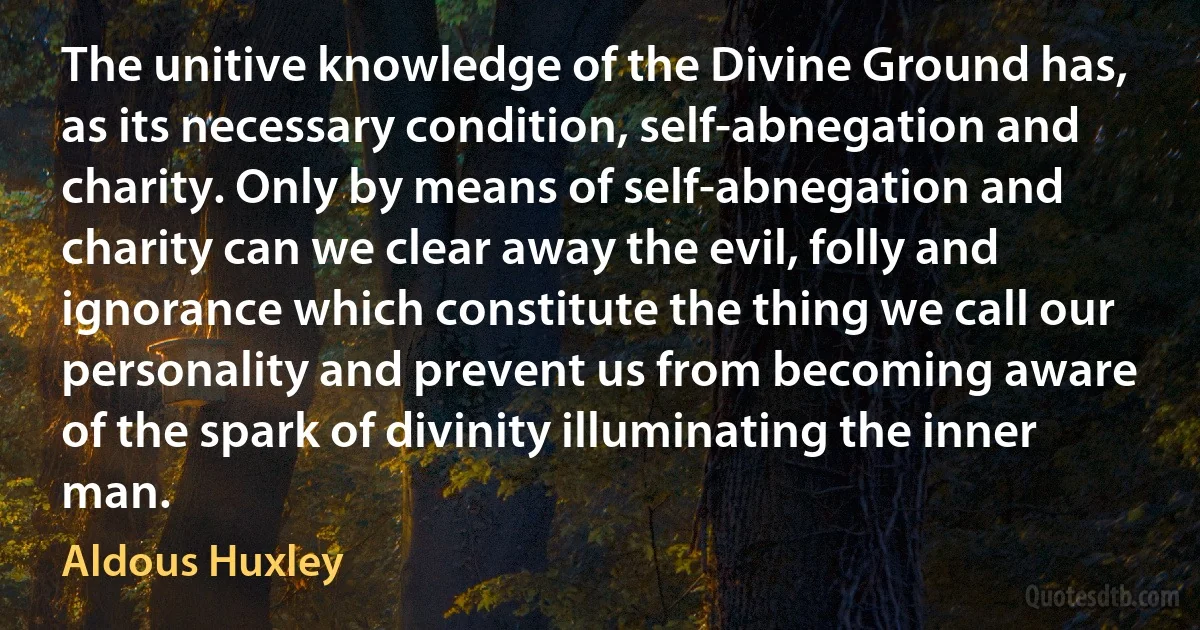 The unitive knowledge of the Divine Ground has, as its necessary condition, self-abnegation and charity. Only by means of self-abnegation and charity can we clear away the evil, folly and ignorance which constitute the thing we call our personality and prevent us from becoming aware of the spark of divinity illuminating the inner man. (Aldous Huxley)