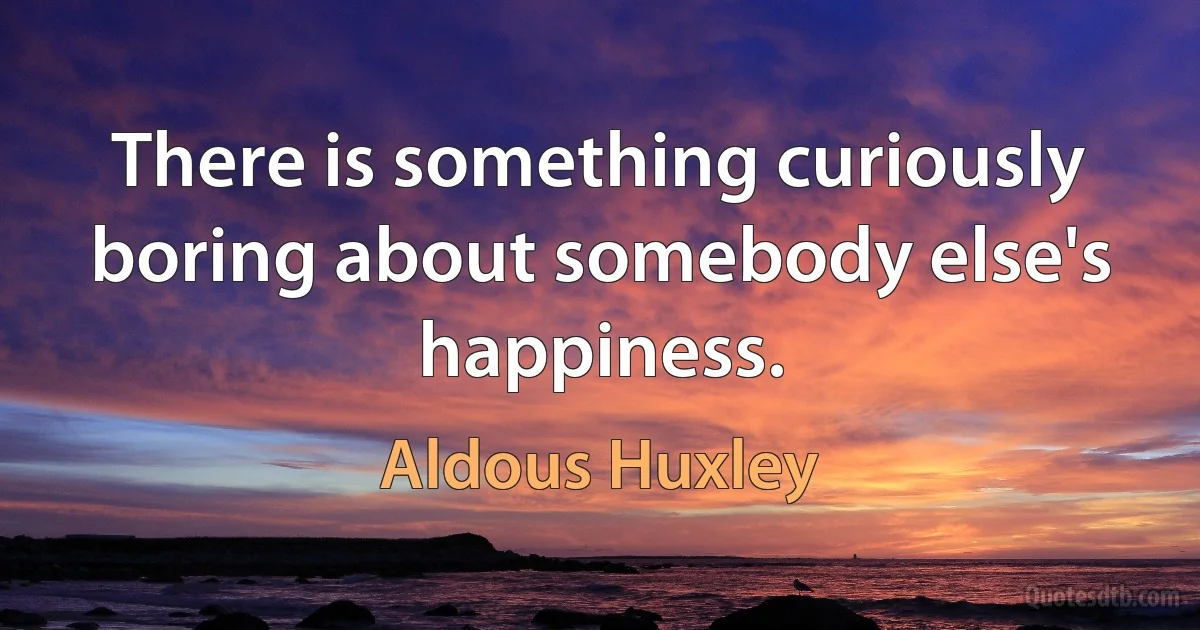 There is something curiously boring about somebody else's happiness. (Aldous Huxley)