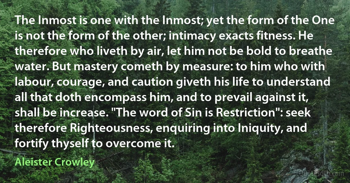 The Inmost is one with the Inmost; yet the form of the One is not the form of the other; intimacy exacts fitness. He therefore who liveth by air, let him not be bold to breathe water. But mastery cometh by measure: to him who with labour, courage, and caution giveth his life to understand all that doth encompass him, and to prevail against it, shall be increase. "The word of Sin is Restriction": seek therefore Righteousness, enquiring into Iniquity, and fortify thyself to overcome it. (Aleister Crowley)