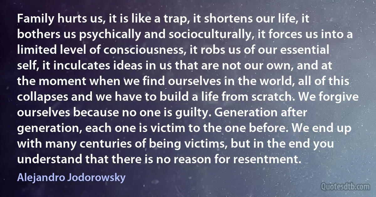 Family hurts us, it is like a trap, it shortens our life, it bothers us psychically and socioculturally, it forces us into a limited level of consciousness, it robs us of our essential self, it inculcates ideas in us that are not our own, and at the moment when we find ourselves in the world, all of this collapses and we have to build a life from scratch. We forgive ourselves because no one is guilty. Generation after generation, each one is victim to the one before. We end up with many centuries of being victims, but in the end you understand that there is no reason for resentment. (Alejandro Jodorowsky)