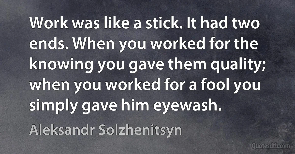 Work was like a stick. It had two ends. When you worked for the knowing you gave them quality; when you worked for a fool you simply gave him eyewash. (Aleksandr Solzhenitsyn)