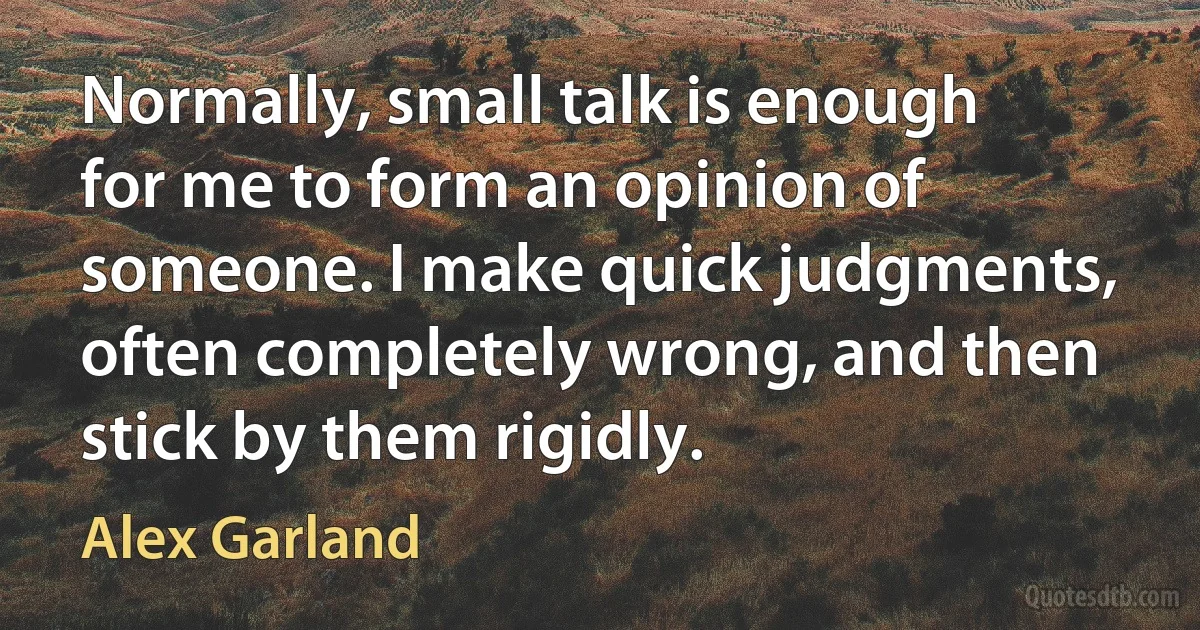 Normally, small talk is enough for me to form an opinion of someone. I make quick judgments, often completely wrong, and then stick by them rigidly. (Alex Garland)