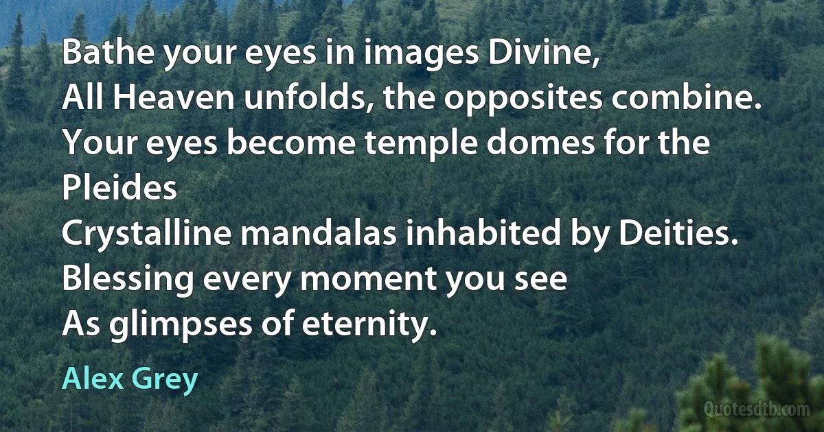 Bathe your eyes in images Divine,
All Heaven unfolds, the opposites combine.
Your eyes become temple domes for the Pleides
Crystalline mandalas inhabited by Deities.
Blessing every moment you see
As glimpses of eternity. (Alex Grey)