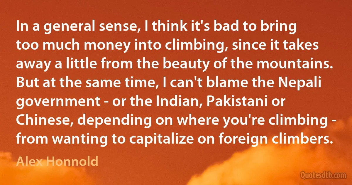 In a general sense, I think it's bad to bring too much money into climbing, since it takes away a little from the beauty of the mountains. But at the same time, I can't blame the Nepali government - or the Indian, Pakistani or Chinese, depending on where you're climbing - from wanting to capitalize on foreign climbers. (Alex Honnold)