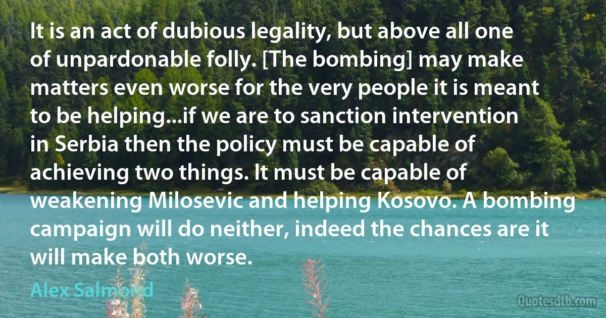 It is an act of dubious legality, but above all one of unpardonable folly. [The bombing] may make matters even worse for the very people it is meant to be helping...if we are to sanction intervention in Serbia then the policy must be capable of achieving two things. It must be capable of weakening Milosevic and helping Kosovo. A bombing campaign will do neither, indeed the chances are it will make both worse. (Alex Salmond)