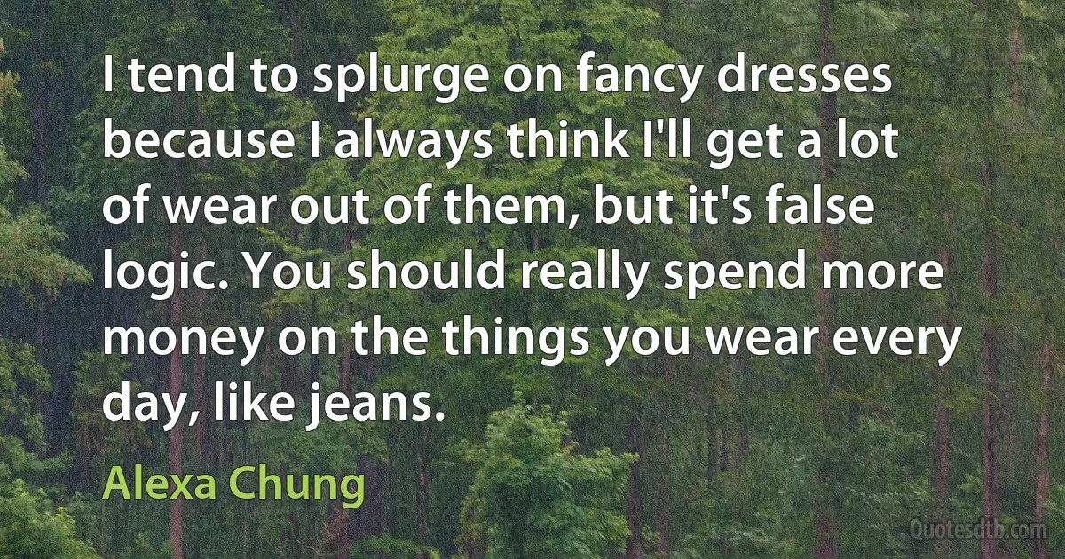 I tend to splurge on fancy dresses because I always think I'll get a lot of wear out of them, but it's false logic. You should really spend more money on the things you wear every day, like jeans. (Alexa Chung)