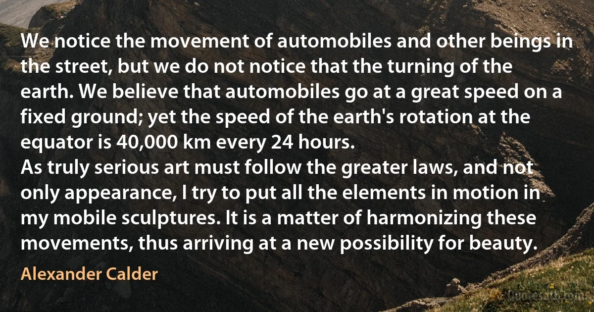 We notice the movement of automobiles and other beings in the street, but we do not notice that the turning of the earth. We believe that automobiles go at a great speed on a fixed ground; yet the speed of the earth's rotation at the equator is 40,000 km every 24 hours.
As truly serious art must follow the greater laws, and not only appearance, I try to put all the elements in motion in my mobile sculptures. It is a matter of harmonizing these movements, thus arriving at a new possibility for beauty. (Alexander Calder)