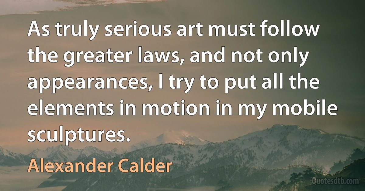 As truly serious art must follow the greater laws, and not only appearances, I try to put all the elements in motion in my mobile sculptures. (Alexander Calder)