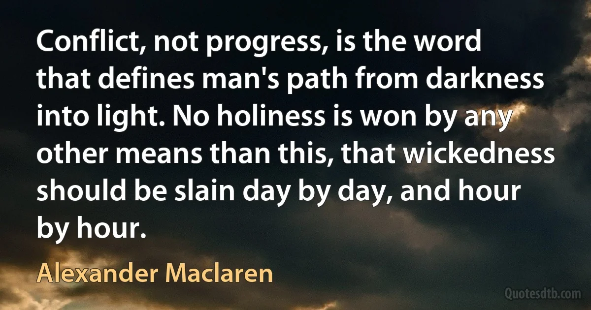 Conflict, not progress, is the word that defines man's path from darkness into light. No holiness is won by any other means than this, that wickedness should be slain day by day, and hour by hour. (Alexander Maclaren)