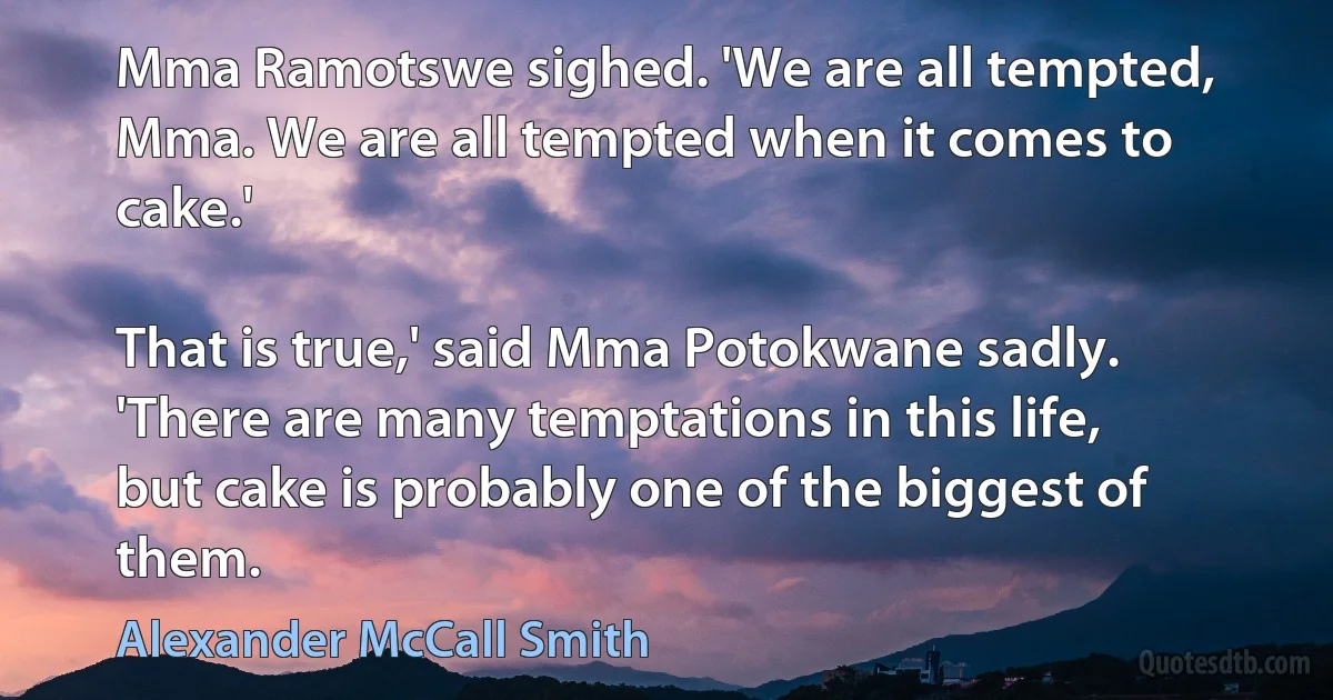 Mma Ramotswe sighed. 'We are all tempted, Mma. We are all tempted when it comes to cake.'

That is true,' said Mma Potokwane sadly. 'There are many temptations in this life, but cake is probably one of the biggest of them. (Alexander McCall Smith)