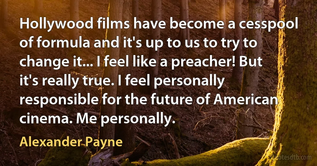 Hollywood films have become a cesspool of formula and it's up to us to try to change it... I feel like a preacher! But it's really true. I feel personally responsible for the future of American cinema. Me personally. (Alexander Payne)