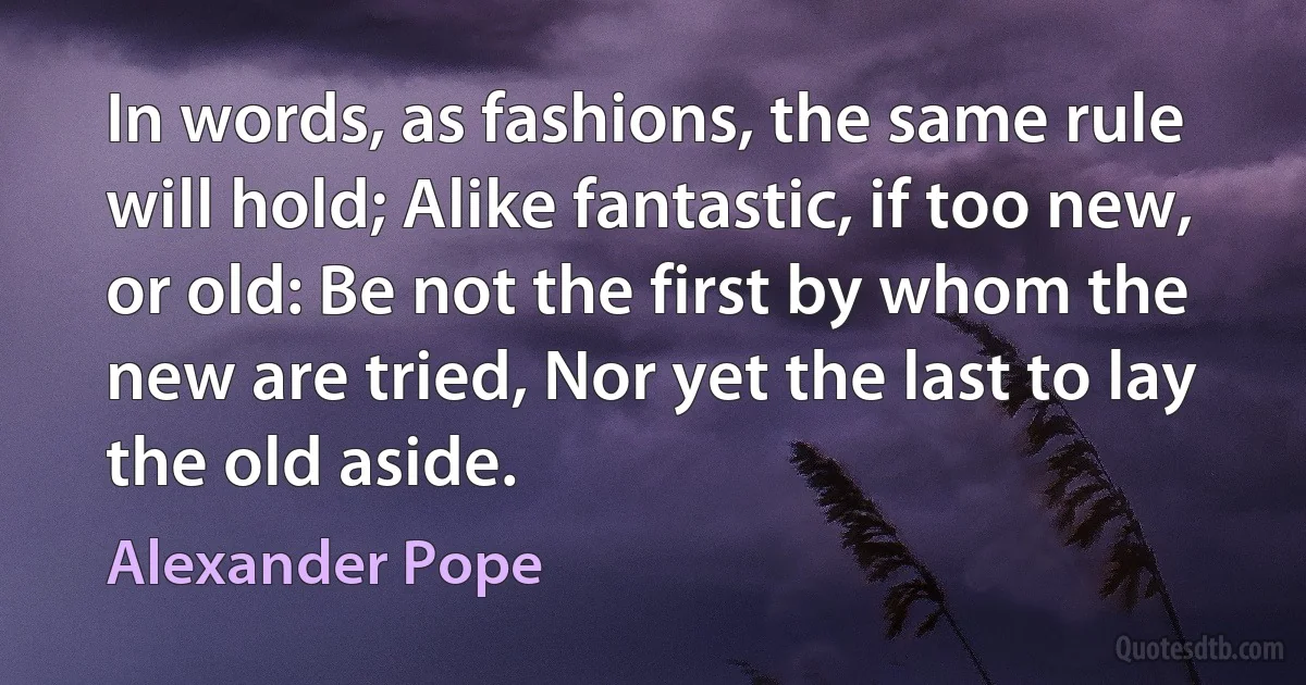 In words, as fashions, the same rule will hold; Alike fantastic, if too new, or old: Be not the first by whom the new are tried, Nor yet the last to lay the old aside. (Alexander Pope)