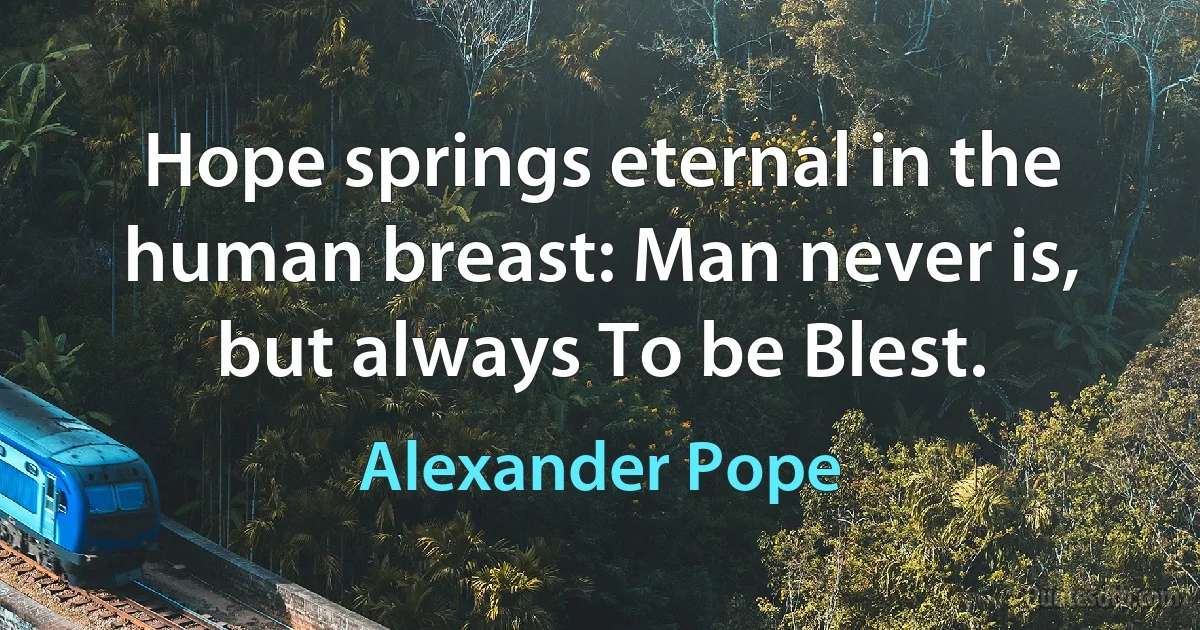 Hope springs eternal in the human breast: Man never is, but always To be Blest. (Alexander Pope)