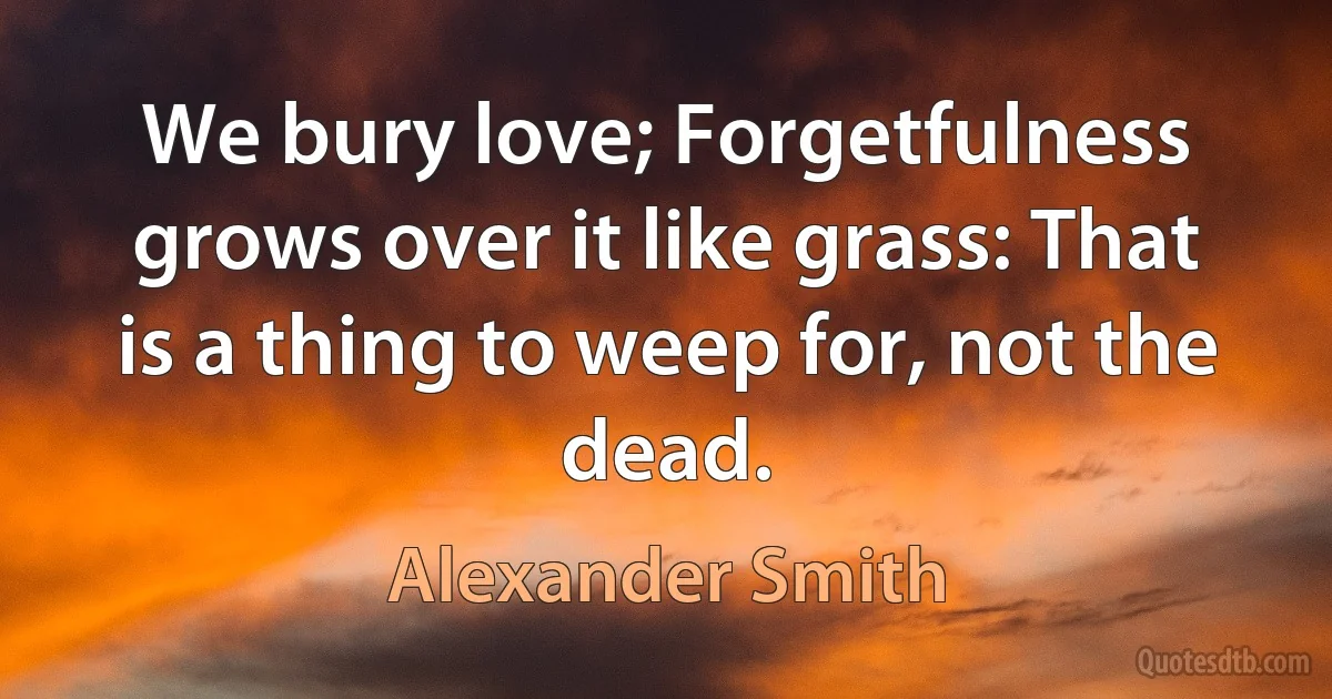 We bury love; Forgetfulness grows over it like grass: That is a thing to weep for, not the dead. (Alexander Smith)