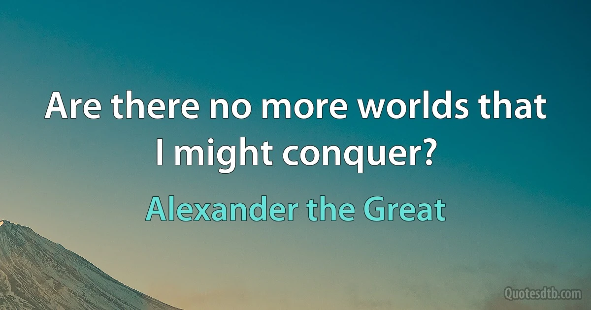 Are there no more worlds that I might conquer? (Alexander the Great)