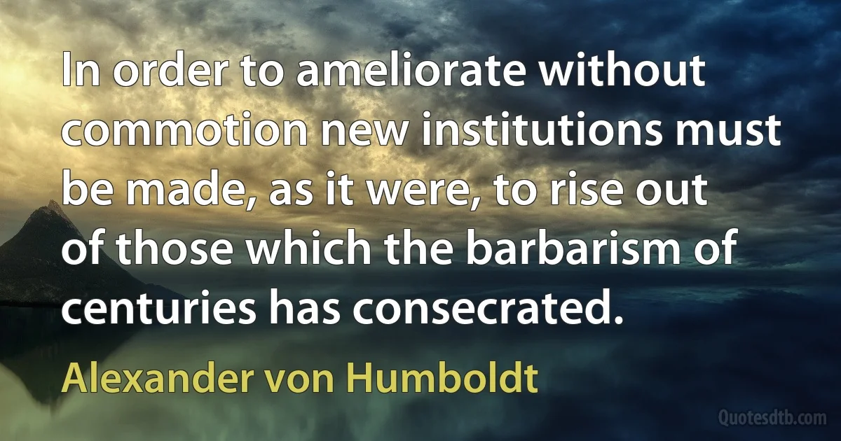 In order to ameliorate without commotion new institutions must be made, as it were, to rise out of those which the barbarism of centuries has consecrated. (Alexander von Humboldt)