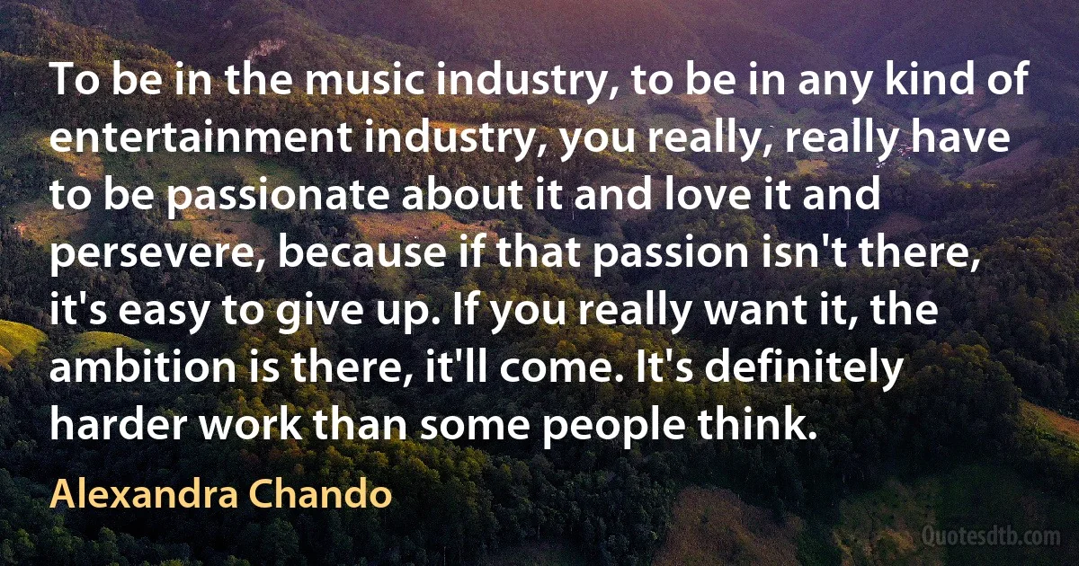 To be in the music industry, to be in any kind of entertainment industry, you really, really have to be passionate about it and love it and persevere, because if that passion isn't there, it's easy to give up. If you really want it, the ambition is there, it'll come. It's definitely harder work than some people think. (Alexandra Chando)