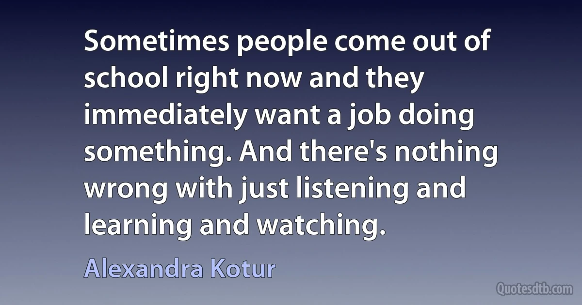 Sometimes people come out of school right now and they immediately want a job doing something. And there's nothing wrong with just listening and learning and watching. (Alexandra Kotur)