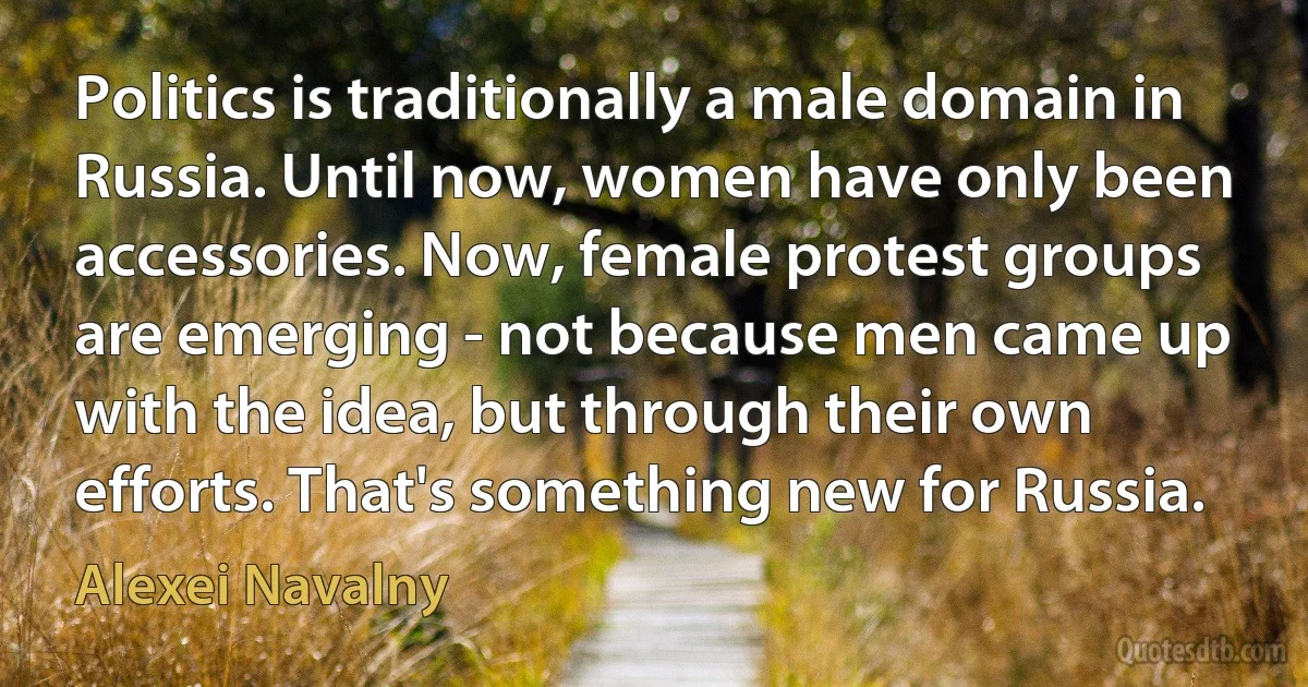 Politics is traditionally a male domain in Russia. Until now, women have only been accessories. Now, female protest groups are emerging - not because men came up with the idea, but through their own efforts. That's something new for Russia. (Alexei Navalny)