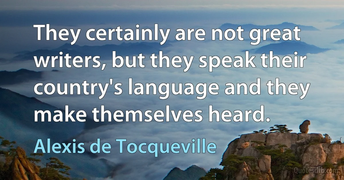 They certainly are not great writers, but they speak their country's language and they make themselves heard. (Alexis de Tocqueville)